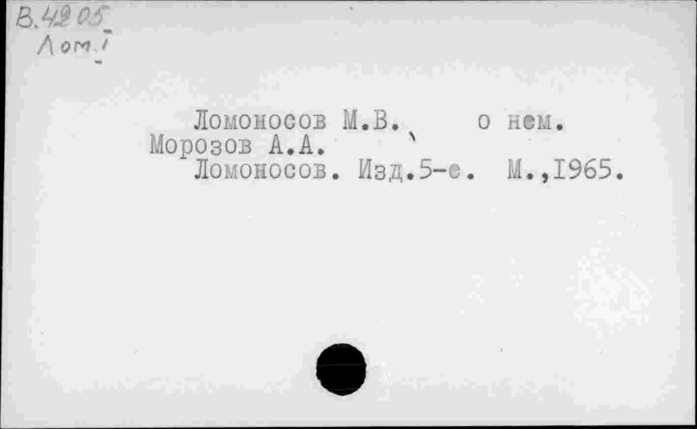 ﻿Ломоносов М.В.
Морозов А.А. '
Ломоносов. Изд.5-
о нем.
. М.,1965.